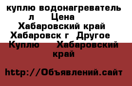 куплю водонагреватель 50 л.  › Цена ­ 2 000 - Хабаровский край, Хабаровск г. Другое » Куплю   . Хабаровский край